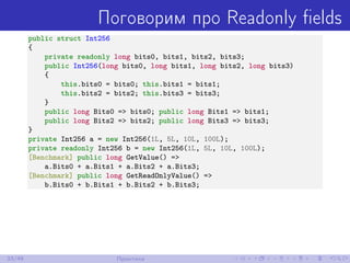 Поговорим про Readonly ﬁelds
public struct Int256
{
private readonly long bits0, bits1, bits2, bits3;
public Int256(long bits0, long bits1, long bits2, long bits3)
{
this.bits0 = bits0; this.bits1 = bits1;
this.bits2 = bits2; this.bits3 = bits3;
}
public long Bits0 => bits0; public long Bits1 => bits1;
public long Bits2 => bits2; public long Bits3 => bits3;
}
private Int256 a = new Int256(1L, 5L, 10L, 100L);
private readonly Int256 b = new Int256(1L, 5L, 10L, 100L);
[Benchmark] public long GetValue() =>
a.Bits0 + a.Bits1 + a.Bits2 + a.Bits3;
[Benchmark] public long GetReadOnlyValue() =>
b.Bits0 + b.Bits1 + b.Bits2 + b.Bits3;
33/48 Практика
 
