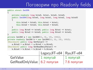 Поговорим про Readonly ﬁelds
public struct Int256
{
private readonly long bits0, bits1, bits2, bits3;
public Int256(long bits0, long bits1, long bits2, long bits3)
{
this.bits0 = bits0; this.bits1 = bits1;
this.bits2 = bits2; this.bits3 = bits3;
}
public long Bits0 => bits0; public long Bits1 => bits1;
public long Bits2 => bits2; public long Bits3 => bits3;
}
private Int256 a = new Int256(1L, 5L, 10L, 100L);
private readonly Int256 b = new Int256(1L, 5L, 10L, 100L);
[Benchmark] public long GetValue() =>
a.Bits0 + a.Bits1 + a.Bits2 + a.Bits3;
[Benchmark] public long GetReadOnlyValue() =>
b.Bits0 + b.Bits1 + b.Bits2 + b.Bits3;
LegacyJIT-x64 RyuJIT-x64
GetValue 1 попугай 1 попугай
GetReadOnlyValue 6.2 попугая 7.6 попугая
33/48 Практика
 