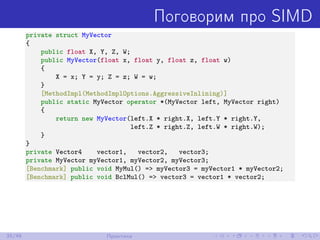 Поговорим про SIMD
private struct MyVector
{
public float X, Y, Z, W;
public MyVector(float x, float y, float z, float w)
{
X = x; Y = y; Z = z; W = w;
}
[MethodImpl(MethodImplOptions.AggressiveInlining)]
public static MyVector operator *(MyVector left, MyVector right)
{
return new MyVector(left.X * right.X, left.Y * right.Y,
left.Z * right.Z, left.W * right.W);
}
}
private Vector4 vector1, vector2, vector3;
private MyVector myVector1, myVector2, myVector3;
[Benchmark] public void MyMul() => myVector3 = myVector1 * myVector2;
[Benchmark] public void BclMul() => vector3 = vector1 * vector2;
35/48 Практика
 
