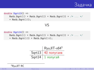 Задачка
double Sqrt13() =>
Math.Sqrt(1) + Math.Sqrt(2) + Math.Sqrt(3) + /* ... */
+ Math.Sqrt(13);
VS
double Sqrt14() =>
Math.Sqrt(1) + Math.Sqrt(2) + Math.Sqrt(3) + /* ... */
+ Math.Sqrt(13) + Math.Sqrt(14);
RyuJIT-x641
Sqrt13 40 попугаев
Sqrt14 1 попугай
1
RyuJIT RC
39/48 Практика
 