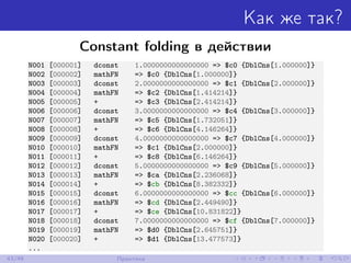 Как же так?
Constant folding в действии
N001 [000001] dconst 1.0000000000000000 => $c0 {DblCns[1.000000]}
N002 [000002] mathFN => $c0 {DblCns[1.000000]}
N003 [000003] dconst 2.0000000000000000 => $c1 {DblCns[2.000000]}
N004 [000004] mathFN => $c2 {DblCns[1.414214]}
N005 [000005] + => $c3 {DblCns[2.414214]}
N006 [000006] dconst 3.0000000000000000 => $c4 {DblCns[3.000000]}
N007 [000007] mathFN => $c5 {DblCns[1.732051]}
N008 [000008] + => $c6 {DblCns[4.146264]}
N009 [000009] dconst 4.0000000000000000 => $c7 {DblCns[4.000000]}
N010 [000010] mathFN => $c1 {DblCns[2.000000]}
N011 [000011] + => $c8 {DblCns[6.146264]}
N012 [000012] dconst 5.0000000000000000 => $c9 {DblCns[5.000000]}
N013 [000013] mathFN => $ca {DblCns[2.236068]}
N014 [000014] + => $cb {DblCns[8.382332]}
N015 [000015] dconst 6.0000000000000000 => $cc {DblCns[6.000000]}
N016 [000016] mathFN => $cd {DblCns[2.449490]}
N017 [000017] + => $ce {DblCns[10.831822]}
N018 [000018] dconst 7.0000000000000000 => $cf {DblCns[7.000000]}
N019 [000019] mathFN => $d0 {DblCns[2.645751]}
N020 [000020] + => $d1 {DblCns[13.477573]}
...
43/48 Практика
 