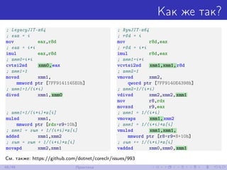 Как же так?
; LegacyJIT-x64
; eax = i
mov eax,r8d
; eax = i*i
imul eax,r8d
; xmm0=i*i
cvtsi2sd xmm0,eax
; xmm1=1
movsd xmm1,
mmword ptr [7FF9141145E0h]
; xmm1=1/(i*i)
divsd xmm1,xmm0
; xmm1=1/(i*i)*x[i]
mulsd xmm1,
mmword ptr [rdx+r9+10h]
; xmm1 = sum + 1/(i*i)*x[i]
addsd xmm1,xmm2
; sum = sum + 1/(i*i)*x[i]
movapd xmm2,xmm1
; RyuJIT-x64
; r8d = i
mov r8d,eax
; r8d = i*i
imul r8d,eax
; xmm1=i*i
vcvtsi2sd xmm1,xmm1,r8d
; xmm2=1
vmovsd xmm2,
qword ptr [7FF9140E4398h]
; xmm2=1/(i*i)
vdivsd xmm2,xmm2,xmm1
mov r8,rdx
movsxd r9,eax
; xmm1 = 1/(i*i)
vmovaps xmm1,xmm2
; xmm1 = 1/(i*i)*x[i]
vmulsd xmm1,xmm1,
mmword ptr [r8+r9*8+10h]
; sum += 1/(i*i)*x[i]
vaddsd xmm0,xmm0,xmm1
См. также: https://github.com/dotnet/coreclr/issues/993
46/48 Практика
 