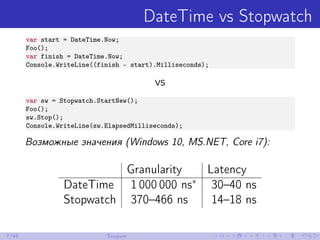 DateTime vs Stopwatch
var start = DateTime.Now;
Foo();
var finish = DateTime.Now;
Console.WriteLine((finish - start).Milliseconds);
vs
var sw = Stopwatch.StartNew();
Foo();
sw.Stop();
Console.WriteLine(sw.ElapsedMilliseconds);
Возможные значения (Windows 10, MS.NET, Core i7):
Granularity Latency
DateTime 1 000 000 ns∗
30–40 ns
Stopwatch 370–466 ns 14–18 ns
7/48 Теория
 