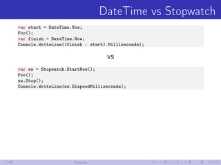 DateTime vs Stopwatch
var start = DateTime.Now;
Foo();
var finish = DateTime.Now;
Console.WriteLine((finish - start).Milli...