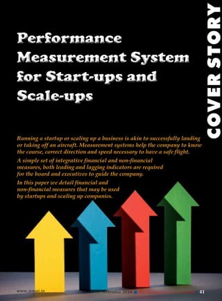 www.icmai.in November 2016 41l The Management Accountant
Performance
Measurement System
for Start-ups and
Scale-ups
Performance
Measurement System
for Start-ups and
Scale-ups
Running a startup or scaling up a business is akin to successfully landing
or taking off an aircraft. Measurement systems help the company to know
the course, correct direction and speed necessary to have a safe flight.
COVERSTORY
www.icmai.in November 2016 41l The Management Accountant
A simple set of integrative financial and non-financial
measures, both leading and lagging indicators are required
for the board and executives to guide the company.
In this paper we detail financial and
non-financial measures that may be used
by startups and scaling up companies.
 