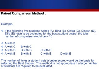 Paired Comparison Method :
Example.
 If the following five students Ashok (A), Bina (B), Chitra (C), Dinesh (D),
Eille (E) have to be evaluated for the best student award, the total
number of comparison would be = 10
 A with B
 A with C B with C
 A with D B with D C with D
 A with E B with E C with E D with E
The number of times a student gets a better score, would be the basis for
selecting the Best Student. This method is not appropriate if a large number
of students are required to be evaluated.
 