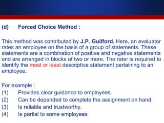 (d) Forced Choice Method :
This method was contributed by J.P. Guilford. Here, an evaluator
rates an employee on the basis of a group of statements. These
statements are a combination of positive and negative statements
and are arranged in blocks of two or more. The rater is required to
identify the most or least descriptive statement pertaining to an
employee.
For example :
(1) Provides clear guidance to employees.
(2) Can be depended to complete the assignment on hand.
(3) Is reliable and trustworthy.
(4) Is partial to some employees
 