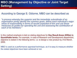 According to George S. Odiorne, MBO can be described as
"a process whereby the superior and the immediate subordinate of an
organisation jointly identify the common goals, define each individual's major
areas of responsibility in terms of results expected of him and use these
measures as guides for operating the unit and assessing the contribution of
each of its members."
MBO (Management by Objective or Joint Target
Setting)
In this method emphasis is laid on stating objectives for Key Result Areas (KRAs) in
Quantifiable terms. For example, in case of Research and Development department,
objective is stated in the following terms. i.e. to design a new product by 31st March,
2005.
MBO is used as a performance appraisal technique, as it is easy to measure whether
the stated objectives have been achieved or not.
 