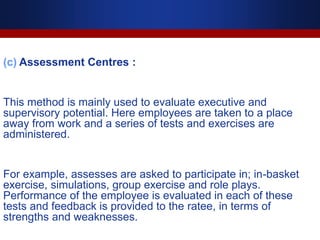 (c) Assessment Centres :
This method is mainly used to evaluate executive and
supervisory potential. Here employees are taken to a place
away from work and a series of tests and exercises are
administered.
For example, assesses are asked to participate in; in-basket
exercise, simulations, group exercise and role plays.
Performance of the employee is evaluated in each of these
tests and feedback is provided to the ratee, in terms of
strengths and weaknesses.
 