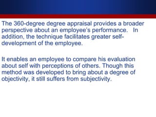 The 360-degree degree appraisal provides a broader
perspective about an employee’s performance. In
addition, the technique facilitates greater self-
development of the employee.
It enables an employee to compare his evaluation
about self with perceptions of others. Though this
method was developed to bring about a degree of
objectivity, it still suffers from subjectivity.
 