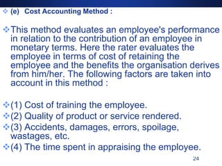 24
 (e) Cost Accounting Method :
This method evaluates an employee's performance
in relation to the contribution of an employee in
monetary terms. Here the rater evaluates the
employee in terms of cost of retaining the
employee and the benefits the organisation derives
from him/her. The following factors are taken into
account in this method :
(1) Cost of training the employee.
(2) Quality of product or service rendered.
(3) Accidents, damages, errors, spoilage,
wastages, etc.
(4) The time spent in appraising the employee.
 