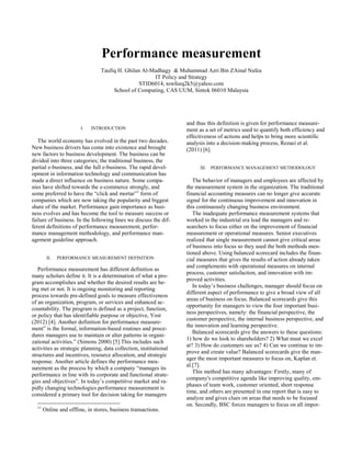 Performance measurement
                                 Taufiq H. Ghilan Al-Madhagy & Muhammad Azri Bin ZAinal Nafea
                                                      IT Policy and Strategy
                                                 STID6014, towfeeq2k5@yahoo.com
                                      School of Computing, CAS UUM, Sintok 06010 Malaysia




                                                                   and thus this definition is given for performance measure-
                        I.   INTRODUCTION                          ment as a set of metrics used to quantify both efficiency and
                                                                   effectiveness of actions and helps to bring more scientific
   The world economy has evolved in the past two decades.          analysis into a decision-making process, Rezaei et al.
New business drivers has come into existence and brought           (2011) [6].
new factors to business development. The business can be
divided into three categories; the traditional business, the
partial e-business, and the full e-business. The rapid devel-            III.   PERFORMANCE MANAGEMENT METHODOLOGY
opment in information technology and communication has
made a direct influence on business nature. Some compa-               The behavior of managers and employees are affected by
nies have shifted towards the e-commerce strongly, and             the measurement system in the organization. The traditional
some preferred to have the “click and mortar”1 form of             financial accounting measures can no longer give accurate
companies which are now taking the popularity and biggest          signal for the continuous improvement and innovation in
share of the market. Performance gain importance as busi-          this continuously changing business environment.
ness evolves and has become the tool to measure success or            The inadequate performance measurement systems that
failure of business. In the following lines we discuss the dif-    worked in the industrial era lead the managers and re-
ferent definitions of performance measurement, perfor-             searchers to focus either on the improvement of financial
mance management methodology, and performance man-                 measurement or operational measures. Senior executives
agement guideline approach.                                        realized that single measurement cannot give critical areas
                                                                   of business into focus so they used the both methods men-
                                                                   tioned above. Using balanced scorecard includes the finan-
        II.   PERFORMANCE MEASUREMENT DEFINITION                   cial measures that gives the results of action already taken
                                                                   and complements with operational measures on internal
   Performance measurement has different definition as
                                                                   process, customer satisfaction, and innovation with im-
many scholars define it. It is a determination of what a pro-
                                                                   proved activities.
gram accomplishes and whether the desired results are be-
                                                                      In today’s business challenges, manager should focus on
ing met or not. It is ongoing monitoring and reporting
                                                                   different aspect of performance to give a broad view of all
process towards pre-defined goals to measure effectiveness
                                                                   areas of business on focus. Balanced scorecards give this
of an organization, program, or services and enhanced ac-
                                                                   opportunity for managers to view the four important busi-
countability. The program is defined as a project, function,
                                                                   ness perspectives, namely: the financial perspective, the
or policy that has identifiable purpose or objective, Yost
                                                                   customer perspective, the internal business perspective, and
(2012) [4]. Another definition for performance measure-
                                                                   the innovation and learning perspective.
ment” is the formal, information-based routines and proce-
                                                                      Balanced scorecards give the answers to these questions:
dures managers use to maintain or alter patterns in organi-
                                                                   1) how do we look to shareholders? 2) What must we excel
zational activities.” (Simons 2000) [5].This includes such
                                                                   at? 3) How do customers see us? 4) Can we continue to im-
activities as strategic planning, data collection, institutional
                                                                   prove and create value? Balanced scorecards give the man-
structures and incentives, resource allocation, and strategic
                                                                   ager the most important measures to focus on, Kaplan et.
response. Another article defines the performance mea-
                                                                   al.[7].
surement as the process by which a company “manages its
                                                                      This method has many advantages: Firstly, many of
performance in line with its corporate and functional strate-
                                                                   company's competitive agenda like improving quality, em-
gies and objectives”. In today’s competitive market and ra-
                                                                   phases of team work, customer oriented, short response
pidly changing technologies performance measurement is
                                                                   time, and others are presented in one report that is easy to
considered a primary tool for decision taking for managers
                                                                   analyze and gives clues on areas that needs to be focused
  11
                                                                   on. Secondly, BSC forces managers to focus on all impor-
       Online and offline, in stores, business transactions.
 