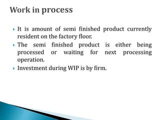  It is amount of semi finished product currently
resident on the factory floor.
 The semi finished product is either being
processed or waiting for next processing
operation.
 Investment during WIP is by firm.
 