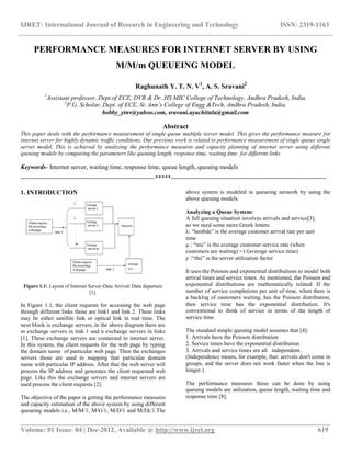 IJRET: International Journal of Research in Engineering and Technology ISSN: 2319-1163
__________________________________________________________________________________________
Volume: 01 Issue: 04 | Dec-2012, Available @ http://www.ijret.org 619
PERFORMANCE MEASURES FOR INTERNET SERVER BY USING
M/M/m QUEUEING MODEL
Raghunath Y. T. N. V1
, A. S. Sravani2
1
Assistant professor, Dept.of ECE, DVR & Dr. HS MIC College of Technology, Andhra Pradesh, India,
2
P.G. Scholar, Dept. of ECE, St. Ann’s College of Engg &Tech, Andhra Pradesh, India,
bobby_ytnv@yahoo.com, sravani.ayachitula@gmail.com
Abstract
This paper deals with the performance measurement of single queue multiple server model. This gives the performance measure for
internet server for highly dynamic traffic conditions. Our previous work is related to performance measurement of single queue single
server model. This is achieved by analyzing the performance measures and capacity planning of internet server using different
queuing models by comparing the parameters like queuing length, response time, waiting time for different links.
Keywords- Internet server, waiting time, response time, queue length, queuing models
----------------------------------------------------------------*****--------------------------------------------------------------------------
1. INTRODUCTION
Figure 1.1: Layout of Internet Server-Data Arrival/ Data departure
[1].
In Figure 1.1, the client requests for accessing the web page
through different links those are link1 and link 2. These links
may be either satellite link or optical link in real time. The
next block is exchange servers, in the above diagram there are
m exchange servers in link 1 and n exchange servers in links
[1]. These exchange servers are connected to internet server.
In this system, the client requests for the web page by typing
the domain name of particular web page. Then the exchanges
servers those are used to mapping that particular domain
name with particular IP address. After that the web server will
process the IP address and generates the client requested web
page. Like this the exchange servers and internet servers are
used process the client requests [2].
The objective of the paper is getting the performance measures
and capacity estimation of the above system by using different
queueing models i.e., M/M/1, M/G/1, M/D/1 and M/Ek/1.The
above system is modeled in queueing network by using the
above queuing models.
Analyzing a Queue System:
A full queuing situation involves arrivals and service[3],
so we need some more Greek letters:
λ: “lambda” is the average customer arrival rate per unit
time
μ : “mu” is the average customer service rate (when
customers are waiting) =1/(average service time)
ρ :“rho” is the server utilization factor
It uses the Poisson and exponential distributions to model both
arrival times and service times. As mentioned, the Poisson and
exponential distributions are mathematically related. If the
number of service completions per unit of time, when there is
a backlog of customers waiting, has the Poisson distribution,
then service time has the exponential distribution. It's
conventional to think of service in terms of the length of
service time.
The standard simple queuing model assumes that [4]:
1. Arrivals have the Poisson distribution
2. Service times have the exponential distribution
3. Arrivals and service times are all independent.
(Independence means, for example, that: arrivals don't come in
groups, and the server does not work faster when the line is
longer.)
The performance measures those can be done by using
queuing models are utilization, queue length, waiting time and
response time [8].
 