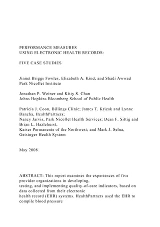 PERFORMANCE MEASURES
USING ELECTRONIC HEALTH RECORDS:
FIVE CASE STUDIES
Jinnet Briggs Fowles, Elizabeth A. Kind, and Shadi Awwad
Park Nicollet Institute
Jonathan P. Weiner and Kitty S. Chan
Johns Hopkins Bloomberg School of Public Health
Patricia J. Coon, Billings Clinic; James T. Krizak and Lynne
Dancha, HealthPartners;
Nancy Jarvis, Park Nicollet Health Services; Dean F. Sittig and
Brian L. Hazlehurst,
Kaiser Permanente of the Northwest; and Mark J. Selna,
Geisinger Health System
May 2008
ABSTRACT: This report examines the experiences of five
provider organizations in developing,
testing, and implementing quality-of-care indicators, based on
data collected from their electronic
health record (EHR) systems. HealthPartners used the EHR to
compile blood pressure
 