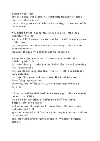 become when they
are HIT-based. For example, a composite measure reflects a
more complete clinical
picture of a person with diabetes than a single component of the
measure can.
• A major barrier in conceptualizing and developing the e-
indicators was the
validity of EHR-extracted data, which critically depends on use
of the correct
patient population. If patients are incorrectly included in or
excluded from a
measure, the quality measures will be inaccurate.
• Another major barrier was the sometimes questionable
reliability of EHR-
extracted data, particularly when their collection and recording
were inconsistent;
the case studies suggested that it was difficult to consistently
code data about
patients, diagnoses, and procedures. But in addition to
identifying these accuracy
concerns, most of the case studies implemented workable
solutions.
• Prior to implementation of the measures, providers expressed
concern that EHRs
would hinder workflow or suffer from staff resistance.
Surprisingly, these issues
did not present themselves. To the contrary, the case studies
indicated that EHR
systems enhanced workflow by automating key communications
between staff
and improving patient-record accessibility across different
clinics.
 