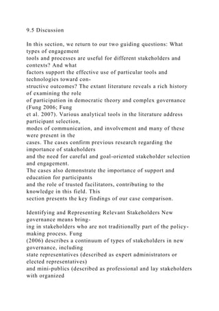 9.5 Discussion
In this section, we return to our two guiding questions: What
types of engagement
tools and processes are useful for different stakeholders and
contexts? And what
factors support the effective use of particular tools and
technologies toward con-
structive outcomes? The extant literature reveals a rich history
of examining the role
of participation in democratic theory and complex governance
(Fung 2006; Fung
et al. 2007). Various analytical tools in the literature address
participant selection,
modes of communication, and involvement and many of these
were present in the
cases. The cases confirm previous research regarding the
importance of stakeholders
and the need for careful and goal-oriented stakeholder selection
and engagement.
The cases also demonstrate the importance of support and
education for participants
and the role of trusted facilitators, contributing to the
knowledge in this field. This
section presents the key findings of our case comparison.
Identifying and Representing Relevant Stakeholders New
governance means bring-
ing in stakeholders who are not traditionally part of the policy-
making process. Fung
(2006) describes a continuum of types of stakeholders in new
governance, including
state representatives (described as expert administrators or
elected representatives)
and mini-publics (described as professional and lay stakeholders
with organized
 