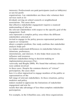 interests). Professionals are paid participants (such as lobbyists)
or not-for-profit
organizations. Lay stakeholders are those who volunteer their
services such as in-
dividuals serving on school councils or neighborhood
associations. The cases show
that effective stakeholder engagement requires a nuanced
understanding of who are
the relevant stakeholders with respect to the specific goal of the
engagement. Each
case represents a complex policy area where the different
stakeholders selected or
invited to engage in the policy process represented particular
aspects or viewpoints
about a complex problem. Our study confirms that stakeholder
analysis helps pol-
icy makers understand differences in stakeholder behavior,
intentions, preferences,
interrelations, and interests. It also helps them assess the
influence and resources
different stakeholders bring to decision-making or
implementation processes (Var-
vasovszky and Brugha 2000). We found that ordinary citizens
were seldom involved
in these cases. Despite the common rhetoric of “citizen”
participation, the cases show
how it is often impractical to engage members of the public or
representatives of the
full range of relevant stakeholders. In these situations, policy
modelers and policy
makers needed to appreciate the limitations of stakeholder
engagement and aim for
results that take advantage of less-than-complete stakeholder
participation.
For example, in the UrbanSim case, only three organizations
 