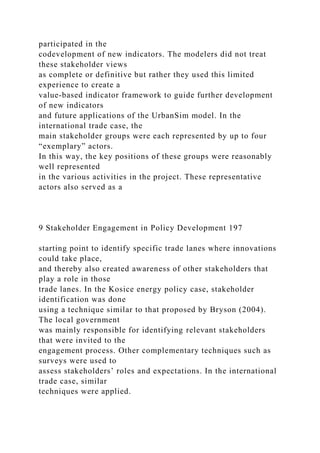 participated in the
codevelopment of new indicators. The modelers did not treat
these stakeholder views
as complete or definitive but rather they used this limited
experience to create a
value-based indicator framework to guide further development
of new indicators
and future applications of the UrbanSim model. In the
international trade case, the
main stakeholder groups were each represented by up to four
“exemplary” actors.
In this way, the key positions of these groups were reasonably
well represented
in the various activities in the project. These representative
actors also served as a
9 Stakeholder Engagement in Policy Development 197
starting point to identify specific trade lanes where innovations
could take place,
and thereby also created awareness of other stakeholders that
play a role in those
trade lanes. In the Kosice energy policy case, stakeholder
identification was done
using a technique similar to that proposed by Bryson (2004).
The local government
was mainly responsible for identifying relevant stakeholders
that were invited to the
engagement process. Other complementary techniques such as
surveys were used to
assess stakeholders’ roles and expectations. In the international
trade case, similar
techniques were applied.
 