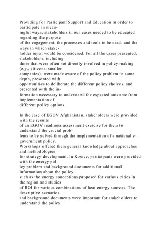 Providing for Participant Support and Education In order to
participate in mean-
ingful ways, stakeholders in our cases needed to be educated
regarding the purpose
of the engagement, the processes and tools to be used, and the
ways in which stake-
holder input would be considered. For all the cases presented,
stakeholders, including
those that were often not directly involved in policy making
(e.g., citizens, smaller
companies), were made aware of the policy problem in some
depth, presented with
opportunities to deliberate the different policy choices, and
presented with the in-
formation necessary to understand the expected outcome from
implementation of
different policy options.
In the case of EGOV Afghanistan, stakeholders were provided
with the results
of an EGOV readiness assessment exercise for them to
understand the crucial prob-
lems to be solved through the implementation of a national e-
government policy.
Workshops offered them general knowledge about approaches
and methodologies
for strategy development. In Kosice, participants were provided
with the energy pol-
icy problem and background documents for additional
information about the policy
such as the energy conceptions proposed for various cities in
the region and studies
of ROI for various combinations of heat energy sources. The
descriptive scenarios
and background documents were important for stakeholders to
understand the policy
 