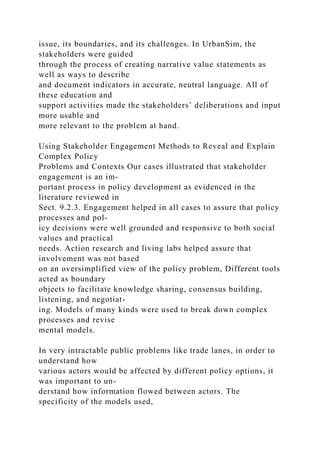 issue, its boundaries, and its challenges. In UrbanSim, the
stakeholders were guided
through the process of creating narrative value statements as
well as ways to describe
and document indicators in accurate, neutral language. All of
these education and
support activities made the stakeholders’ deliberations and input
more usable and
more relevant to the problem at hand.
Using Stakeholder Engagement Methods to Reveal and Explain
Complex Policy
Problems and Contexts Our cases illustrated that stakeholder
engagement is an im-
portant process in policy development as evidenced in the
literature reviewed in
Sect. 9.2.3. Engagement helped in all cases to assure that policy
processes and pol-
icy decisions were well grounded and responsive to both social
values and practical
needs. Action research and living labs helped assure that
involvement was not based
on an oversimplified view of the policy problem, Different tools
acted as boundary
objects to facilitate knowledge sharing, consensus building,
listening, and negotiat-
ing. Models of many kinds were used to break down complex
processes and revise
mental models.
In very intractable public problems like trade lanes, in order to
understand how
various actors would be affected by different policy options, it
was important to un-
derstand how information flowed between actors. The
specificity of the models used,
 