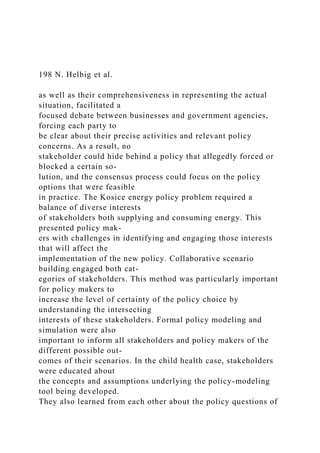 198 N. Helbig et al.
as well as their comprehensiveness in representing the actual
situation, facilitated a
focused debate between businesses and government agencies,
forcing each party to
be clear about their precise activities and relevant policy
concerns. As a result, no
stakeholder could hide behind a policy that allegedly forced or
blocked a certain so-
lution, and the consensus process could focus on the policy
options that were feasible
in practice. The Kosice energy policy problem required a
balance of diverse interests
of stakeholders both supplying and consuming energy. This
presented policy mak-
ers with challenges in identifying and engaging those interests
that will affect the
implementation of the new policy. Collaborative scenario
building engaged both cat-
egories of stakeholders. This method was particularly important
for policy makers to
increase the level of certainty of the policy choice by
understanding the intersecting
interests of these stakeholders. Formal policy modeling and
simulation were also
important to inform all stakeholders and policy makers of the
different possible out-
comes of their scenarios. In the child health case, stakeholders
were educated about
the concepts and assumptions underlying the policy-modeling
tool being developed.
They also learned from each other about the policy questions of
 