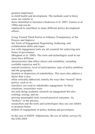 greatest importance
to child health and development. The methods used in these
cases are similar to
those identified in literature (Andersen et al. 2007; Vennix et al.
1996) and can be
employed to contribute to many different policy development
efforts.
Using Trusted Third Parties to Enhance Transparency of the
Process and Improve
the Tools of Engagement Negotiating, brokering, and
collaboration skills and exper-
tise with engagement tools are all essential for achieving new
forms of governance
(Bingham et al. 2005). The tools and technologies used in our
cases have different
characteristics that affect choice and suitability, including
available expertise and fi-
nancial resources, level of participation, type of policy problem,
and the geographic
location or dispersion of stakeholders. The cases also address a
factor that is less
often critically addressed, namely the ways that “trusted” third
parties, such as re-
searchers, are used in stakeholder engagement. In these
situations, researchers were
not only doing academic research on engagement but also
crafting, testing, and im-
proving meaningful tools toward practical outcomes. As
“brokers” in the process,
researchers and the tools and technologies they use can inhibit
or promote better
models of engagement in policy making and governance.
In the case of EGOV Afghanistan, the use of online surveys by
the UNU-IIST
 