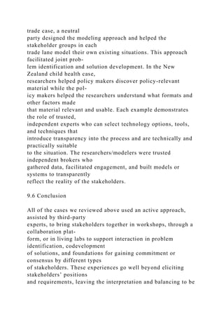 trade case, a neutral
party designed the modeling approach and helped the
stakeholder groups in each
trade lane model their own existing situations. This approach
facilitated joint prob-
lem identification and solution development. In the New
Zealand child health case,
researchers helped policy makers discover policy-relevant
material while the pol-
icy makers helped the researchers understand what formats and
other factors made
that material relevant and usable. Each example demonstrates
the role of trusted,
independent experts who can select technology options, tools,
and techniques that
introduce transparency into the process and are technically and
practically suitable
to the situation. The researchers/modelers were trusted
independent brokers who
gathered data, facilitated engagement, and built models or
systems to transparently
reflect the reality of the stakeholders.
9.6 Conclusion
All of the cases we reviewed above used an active approach,
assisted by third-party
experts, to bring stakeholders together in workshops, through a
collaboration plat-
form, or in living labs to support interaction in problem
identification, codevelopment
of solutions, and foundations for gaining commitment or
consensus by different types
of stakeholders. These experiences go well beyond eliciting
stakeholders’ positions
and requirements, leaving the interpretation and balancing to be
 