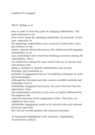 needed to be engaged
200 N. Helbig et al.
also in order to meet the goals of engaging stakeholders. The
goals themselves can
also evolve along the changing stakeholder involvement. In this
case, especially in
the beginning, stakeholders were involved to elicit their views
and interests in the
matter, whereas during the process this shifted toward engaging
stakeholders to en-
sure commitment and to facilitate building consensus among the
stakeholders. There
are similarities among the cases such as the use of surveys and
convenience sam-
pling as methods to identify stakeholders, face-to-face
meetings, and workshops as
methods of engagement and use of modeling techniques as tools
and technologies.
Although the literature provides various available methods and
techniques used in
stakeholder engagement processes, the cases illustrate that the
approaches, tools,
and technologies selected in each case are highly influenced by
the purposes and
expected outcomes of the engagement effort. Therefore, we
emphasize that every
stakeholder engagement needs to be tailored with well-selected
processes and tools
that suit the overall purpose and expected outcomes.
As frequently highlighted in the literature, stakeholders’
involvement in policy
 