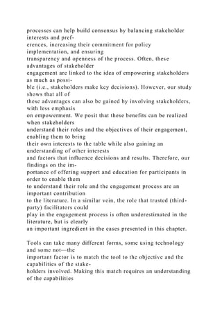 processes can help build consensus by balancing stakeholder
interests and pref-
erences, increasing their commitment for policy
implementation, and ensuring
transparency and openness of the process. Often, these
advantages of stakeholder
engagement are linked to the idea of empowering stakeholders
as much as possi-
ble (i.e., stakeholders make key decisions). However, our study
shows that all of
these advantages can also be gained by involving stakeholders,
with less emphasis
on empowerment. We posit that these benefits can be realized
when stakeholders
understand their roles and the objectives of their engagement,
enabling them to bring
their own interests to the table while also gaining an
understanding of other interests
and factors that influence decisions and results. Therefore, our
findings on the im-
portance of offering support and education for participants in
order to enable them
to understand their role and the engagement process are an
important contribution
to the literature. In a similar vein, the role that trusted (third-
party) facilitators could
play in the engagement process is often underestimated in the
literature, but is clearly
an important ingredient in the cases presented in this chapter.
Tools can take many different forms, some using technology
and some not—the
important factor is to match the tool to the objective and the
capabilities of the stake-
holders involved. Making this match requires an understanding
of the capabilities
 