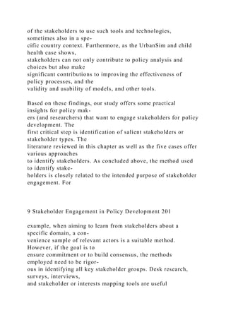 of the stakeholders to use such tools and technologies,
sometimes also in a spe-
cific country context. Furthermore, as the UrbanSim and child
health case shows,
stakeholders can not only contribute to policy analysis and
choices but also make
significant contributions to improving the effectiveness of
policy processes, and the
validity and usability of models, and other tools.
Based on these findings, our study offers some practical
insights for policy mak-
ers (and researchers) that want to engage stakeholders for policy
development. The
first critical step is identification of salient stakeholders or
stakeholder types. The
literature reviewed in this chapter as well as the five cases offer
various approaches
to identify stakeholders. As concluded above, the method used
to identify stake-
holders is closely related to the intended purpose of stakeholder
engagement. For
9 Stakeholder Engagement in Policy Development 201
example, when aiming to learn from stakeholders about a
specific domain, a con-
venience sample of relevant actors is a suitable method.
However, if the goal is to
ensure commitment or to build consensus, the methods
employed need to be rigor-
ous in identifying all key stakeholder groups. Desk research,
surveys, interviews,
and stakeholder or interests mapping tools are useful
 