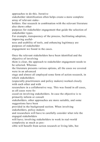 approaches to do this. Iterative
stakeholder identification often helps create a more complete
array of relevant stake-
holders. Our research in combination with the relevant literature
also shows other
purposes for stakeholder engagement that guide the selection of
stakeholder types.
For example, transparency of the process, facilitating adoption,
improving useful-
ness and usability of tools, and enhancing legitimacy are
purposes of stakeholder
engagement we found in the cases.
Once the relevant stakeholders have been identified and the
objective of involving
them is clear, the approach to stakeholder engagement needs to
be selected. Whereas
the literature presents various options, all the cases we covered
were in an advanced
stage and almost all employed some form of action research, in
which stakeholders
(especially practitioners and policy makers) worked closely
with each other and with
researchers in a collaborative way. This was found in all cases,
as all cases were fo-
cused on involving stakeholders. In case the objective is to
primarily inform or consult
stakeholders, other approaches are more suitable, and some
suggestions have been
provided in the background section. When involving
stakeholders, policy makers
and researchers will have to carefully consider what role the
engaged stakeholders
will have; involving stakeholders to work in real-world
complexity as much as pos-
sible will benefit from action research or living labs, but
 