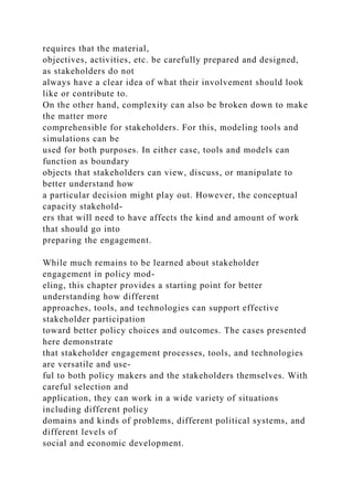 requires that the material,
objectives, activities, etc. be carefully prepared and designed,
as stakeholders do not
always have a clear idea of what their involvement should look
like or contribute to.
On the other hand, complexity can also be broken down to make
the matter more
comprehensible for stakeholders. For this, modeling tools and
simulations can be
used for both purposes. In either case, tools and models can
function as boundary
objects that stakeholders can view, discuss, or manipulate to
better understand how
a particular decision might play out. However, the conceptual
capacity stakehold-
ers that will need to have affects the kind and amount of work
that should go into
preparing the engagement.
While much remains to be learned about stakeholder
engagement in policy mod-
eling, this chapter provides a starting point for better
understanding how different
approaches, tools, and technologies can support effective
stakeholder participation
toward better policy choices and outcomes. The cases presented
here demonstrate
that stakeholder engagement processes, tools, and technologies
are versatile and use-
ful to both policy makers and the stakeholders themselves. With
careful selection and
application, they can work in a wide variety of situations
including different policy
domains and kinds of problems, different political systems, and
different levels of
social and economic development.
 