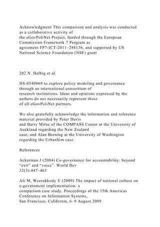 Acknowledgment This comparison and analysis was conducted
as a collaborative activity of
the eGovPoliNet Project, funded through the European
Commission Framework 7 Program as
agreement FP7-ICT-2011–288136, and supported by US
National Science Foundation (NSF) grant
202 N. Helbig et al.
IIS-0540069 to explore policy modeling and governance
through an international consortium of
research institutions. Ideas and opinions expressed by the
authors do not necessarily represent those
of all eGovPoliNet partners.
We also gratefully acknowledge the information and reference
material provided by Peter Davis
and Barry Milne of the COMPASS Center at the University of
Auckland regarding the New Zealand
case, and Alan Borning at the University of Washington
regarding the UrbanSim case.
References
Ackerman J (2004) Co-governance for accountability: beyond
“exit” and “voice”. World Dev
32(3):447–463
Ali M, Weerakkody V (2009) The impact of national culture on
e-government implementation: a
comparison case study. Proceedings of the 15th Americas
Conference on Information Systems,
San Francisco, California, 6–9 August 2009
 
