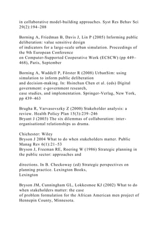 in collaborative model-building approaches. Syst Res Behav Sci
29(2):194–208
Borning A, Friedman B, Davis J, Lin P (2005) Informing public
deliberation: value sensitive design
of indicators for a large-scale urban simulation. Proceedings of
the 9th European Conference
on Computer-Supported Cooperative Work (ECSCW) (pp 449–
468), Paris, September
Borning A, Waddell P, Förster R (2008) UrbanSim: using
simulation to inform public deliberation
and decision-making. In: Hsinchun Chen et al. (eds) Digital
government: e-government research,
case studies, and implementation. Springer-Verlag, New York,
pp 439–463
Brugha R, Varvasovszky Z (2000) Stakeholder analysis: a
review. Health Policy Plan 15(3):239–246
Bryant J (2003) The six dilemmas of collaboration: inter-
organisational relationships as drama.
Chichester: Wiley
Bryson J 2004 What to do when stakeholders matter. Public
Manag Rev 6(1):21–53
Bryson J, Freeman RE, Roering W (1986) Strategic planning in
the public sector: approaches and
directions. In B. Checkoway (ed) Strategic perspectives on
planning practice. Lexington Books,
Lexington
Bryson JM, Cunningham GL, Lokkesmoe KJ (2002) What to do
when stakeholders matter: the case
of problem formulation for the African American men project of
Hennepin County, Minnesota.
 