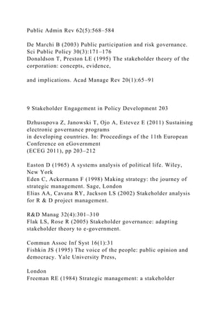Public Admin Rev 62(5):568–584
De Marchi B (2003) Public participation and risk governance.
Sci Public Policy 30(3):171–176
Donaldson T, Preston LE (1995) The stakeholder theory of the
corporation: concepts, evidence,
and implications. Acad Manage Rev 20(1):65–91
9 Stakeholder Engagement in Policy Development 203
Dzhusupova Z, Janowski T, Ojo A, Estevez E (2011) Sustaining
electronic governance programs
in developing countries. In: Proceedings of the 11th European
Conference on eGovernment
(ECEG 2011), pp 203–212
Easton D (1965) A systems analysis of political life. Wiley,
New York
Eden C, Ackermann F (1998) Making strategy: the journey of
strategic management. Sage, London
Elias AA, Cavana RY, Jackson LS (2002) Stakeholder analysis
for R & D project management.
R&D Manag 32(4):301–310
Flak LS, Rose R (2005) Stakeholder governance: adapting
stakeholder theory to e-government.
Commun Assoc Inf Syst 16(1):31
Fishkin JS (1995) The voice of the people: public opinion and
democracy. Yale University Press,
London
Freeman RE (1984) Strategic management: a stakeholder
 