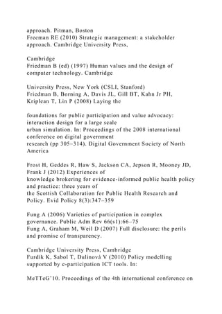 approach. Pitman, Boston
Freeman RE (2010) Strategic management: a stakeholder
approach. Cambridge University Press,
Cambridge
Friedman B (ed) (1997) Human values and the design of
computer technology. Cambridge
University Press, New York (CSLI, Stanford)
Friedman B, Borning A, Davis JL, Gill BT, Kahn Jr PH,
Kriplean T, Lin P (2008) Laying the
foundations for public participation and value advocacy:
interaction design for a large scale
urban simulation. In: Proceedings of the 2008 international
conference on digital government
research (pp 305–314). Digital Government Society of North
America
Frost H, Geddes R, Haw S, Jackson CA, Jepson R, Mooney JD,
Frank J (2012) Experiences of
knowledge brokering for evidence-informed public health policy
and practice: three years of
the Scottish Collaboration for Public Health Research and
Policy. Evid Policy 8(3):347–359
Fung A (2006) Varieties of participation in complex
governance. Public Adm Rev 66(s1):66–75
Fung A, Graham M, Weil D (2007) Full disclosure: the perils
and promise of transparency.
Cambridge University Press, Cambridge
Furdík K, Sabol T, Dulinová V (2010) Policy modelling
supported by e-participation ICT tools. In:
MeTTeG’10. Proceedings of the 4th international conference on
 