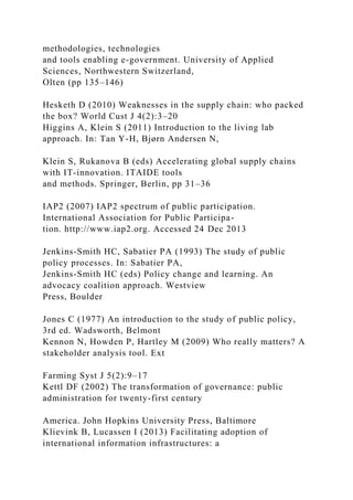 methodologies, technologies
and tools enabling e-government. University of Applied
Sciences, Northwestern Switzerland,
Olten (pp 135–146)
Hesketh D (2010) Weaknesses in the supply chain: who packed
the box? World Cust J 4(2):3–20
Higgins A, Klein S (2011) Introduction to the living lab
approach. In: Tan Y-H, Bjørn Andersen N,
Klein S, Rukanova B (eds) Accelerating global supply chains
with IT-innovation. ITAIDE tools
and methods. Springer, Berlin, pp 31–36
IAP2 (2007) IAP2 spectrum of public participation.
International Association for Public Participa-
tion. http://www.iap2.org. Accessed 24 Dec 2013
Jenkins-Smith HC, Sabatier PA (1993) The study of public
policy processes. In: Sabatier PA,
Jenkins-Smith HC (eds) Policy change and learning. An
advocacy coalition approach. Westview
Press, Boulder
Jones C (1977) An introduction to the study of public policy,
3rd ed. Wadsworth, Belmont
Kennon N, Howden P, Hartley M (2009) Who really matters? A
stakeholder analysis tool. Ext
Farming Syst J 5(2):9–17
Kettl DF (2002) The transformation of governance: public
administration for twenty-first century
America. John Hopkins University Press, Baltimore
Klievink B, Lucassen I (2013) Facilitating adoption of
international information infrastructures: a
 