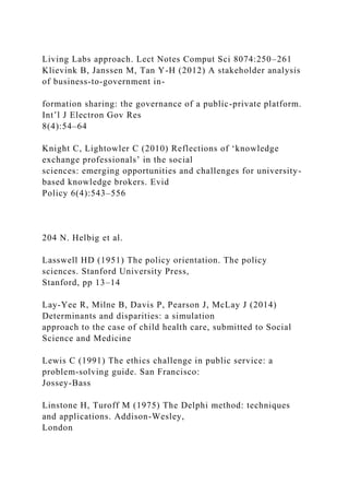 Living Labs approach. Lect Notes Comput Sci 8074:250–261
Klievink B, Janssen M, Tan Y-H (2012) A stakeholder analysis
of business-to-government in-
formation sharing: the governance of a public-private platform.
Int’l J Electron Gov Res
8(4):54–64
Knight C, Lightowler C (2010) Reflections of ‘knowledge
exchange professionals’ in the social
sciences: emerging opportunities and challenges for university-
based knowledge brokers. Evid
Policy 6(4):543–556
204 N. Helbig et al.
Lasswell HD (1951) The policy orientation. The policy
sciences. Stanford University Press,
Stanford, pp 13–14
Lay-Yee R, Milne B, Davis P, Pearson J, McLay J (2014)
Determinants and disparities: a simulation
approach to the case of child health care, submitted to Social
Science and Medicine
Lewis C (1991) The ethics challenge in public service: a
problem-solving guide. San Francisco:
Jossey-Bass
Linstone H, Turoff M (1975) The Delphi method: techniques
and applications. Addison-Wesley,
London
 