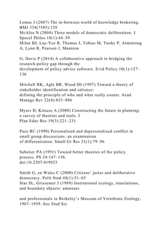 Lomas J (2007) The in-between world of knowledge brokering.
BMJ 334(7585):129
McAfee N (2004) Three models of democratic deliberation. J
Specul Philos 18(1):44–59
Milne BJ, Lay-Yee R, Thomas J, Tobias M, Tuohy P, Armstrong
A, Lynn R, Pearson J, Mannion
O, Davis P (2014) A collaborative approach to bridging the
research-policy gap through the
development of policy advice software. Evid Policy 10(1):127–
136
Mitchell RK, Agle BR, Wood DJ (1997) Toward a theory of
stakeholder identification and salience:
defining the principle of who and what really counts. Acad
Manage Rev 22(4):853–886
Myers D, Kitsuse A (2000) Constructing the future in planning:
a survey of theories and tools. J
Plan Educ Res 19(3):221–231
Pace RC (1990) Personalized and depersonalized conflict in
small group discussions: an examination
of differentiation. Small Gr Res 21(1):79–96
Sabatier PA (1991) Toward better theories of the policy
process. PS 24:147–156.
doi:10.2307/419923
Smith G, en Wales C (2000) Citizens’ juries and deliberative
democracy. Polit Stud 48(1):51–65
Star SL, Griesemer J (1989) Institutional ecology, translations,
and boundary objects: amateurs
and professionals in Berkeley’s Museum of Vertebrate Zoology,
1907–1939. Soc Stud Sci
 