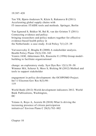 19:387–420
Tan YH, Bjørn-Andersen N, Klein S, Rukanova B (2011)
Accelerating global supply chains with
IT-innovation: ITAIDE tools and methods. Springer, Berlin
Van Egmond S, Bekker M, Bal R, van der Grinten T (2011)
Connecting evidence and policy:
bringing researchers and policy makers together for effective
evidence-based health policy in
the Netherlands: a case study. Evid Policy 7(1):25–39
Varvasovszky Z, Brugha R (2000) A stakeholder analysis.
Health Policy Plann 15(3):338–345
Vennix JAM, Akkermans HA, Rouwette E (1996) Group model-
building to facilitate organizational
change: an exploratory study. Syst Dyn Rev 12(1):39–58
Wimmer MA, Scherer S, Moss S, Bicking M (2012) Method and
tools to support stakeholder
engagement in policy development: the OCOPOMO Project.
Int’l J Electron Gov Res 8(3):98–
119
World Bank (2012) World development indicators 2012. World
Bank Publications, Washington,
DC
Yetano A, Royo A, Acerete B (2010) What Is driving the
increasing presence of citizen participation
initiatives? Environ Plann C 28(5):783–802
Chapter 10
 