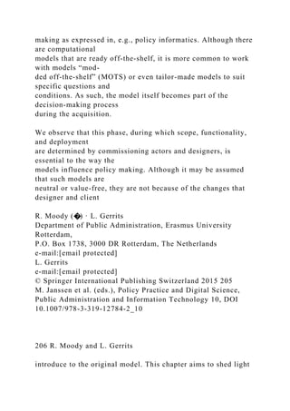 making as expressed in, e.g., policy informatics. Although there
are computational
models that are ready off-the-shelf, it is more common to work
with models “mod-
ded off-the-shelf” (MOTS) or even tailor-made models to suit
specific questions and
conditions. As such, the model itself becomes part of the
decision-making process
during the acquisition.
We observe that this phase, during which scope, functionality,
and deployment
are determined by commissioning actors and designers, is
essential to the way the
models influence policy making. Although it may be assumed
that such models are
neutral or value-free, they are not because of the changes that
designer and client
R. Moody (�) · L. Gerrits
Department of Public Administration, Erasmus University
Rotterdam,
P.O. Box 1738, 3000 DR Rotterdam, The Netherlands
e-mail:[email protected]
L. Gerrits
e-mail:[email protected]
© Springer International Publishing Switzerland 2015 205
M. Janssen et al. (eds.), Policy Practice and Digital Science,
Public Administration and Information Technology 10, DOI
10.1007/978-3-319-12784-2_10
206 R. Moody and L. Gerrits
introduce to the original model. This chapter aims to shed light
 