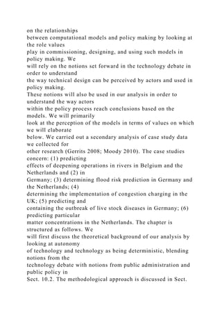 on the relationships
between computational models and policy making by looking at
the role values
play in commissioning, designing, and using such models in
policy making. We
will rely on the notions set forward in the technology debate in
order to understand
the way technical design can be perceived by actors and used in
policy making.
These notions will also be used in our analysis in order to
understand the way actors
within the policy process reach conclusions based on the
models. We will primarily
look at the perception of the models in terms of values on which
we will elaborate
below. We carried out a secondary analysis of case study data
we collected for
other research (Gerrits 2008; Moody 2010). The case studies
concern: (1) predicting
effects of deepening operations in rivers in Belgium and the
Netherlands and (2) in
Germany; (3) determining flood risk prediction in Germany and
the Netherlands; (4)
determining the implementation of congestion charging in the
UK; (5) predicting and
containing the outbreak of live stock diseases in Germany; (6)
predicting particular
matter concentrations in the Netherlands. The chapter is
structured as follows. We
will first discuss the theoretical background of our analysis by
looking at autonomy
of technology and technology as being deterministic, blending
notions from the
technology debate with notions from public administration and
public policy in
Sect. 10.2. The methodological approach is discussed in Sect.
 
