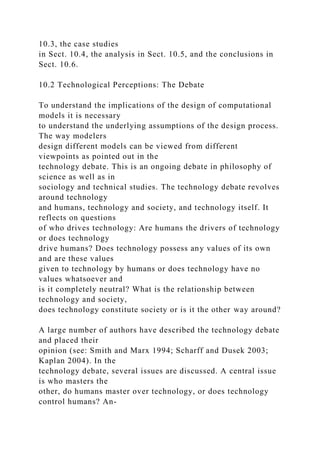 10.3, the case studies
in Sect. 10.4, the analysis in Sect. 10.5, and the conclusions in
Sect. 10.6.
10.2 Technological Perceptions: The Debate
To understand the implications of the design of computational
models it is necessary
to understand the underlying assumptions of the design process.
The way modelers
design different models can be viewed from different
viewpoints as pointed out in the
technology debate. This is an ongoing debate in philosophy of
science as well as in
sociology and technical studies. The technology debate revolves
around technology
and humans, technology and society, and technology itself. It
reflects on questions
of who drives technology: Are humans the drivers of technology
or does technology
drive humans? Does technology possess any values of its own
and are these values
given to technology by humans or does technology have no
values whatsoever and
is it completely neutral? What is the relationship between
technology and society,
does technology constitute society or is it the other way around?
A large number of authors have described the technology debate
and placed their
opinion (see: Smith and Marx 1994; Scharff and Dusek 2003;
Kaplan 2004). In the
technology debate, several issues are discussed. A central issue
is who masters the
other, do humans master over technology, or does technology
control humans? An-
 