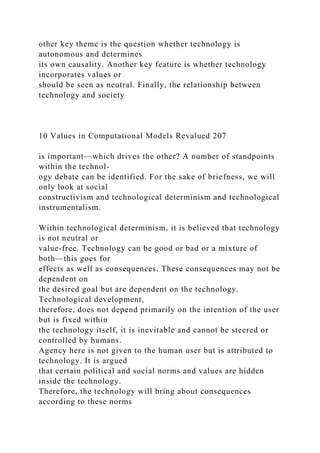 other key theme is the question whether technology is
autonomous and determines
its own causality. Another key feature is whether technology
incorporates values or
should be seen as neutral. Finally, the relationship between
technology and society
10 Values in Computational Models Revalued 207
is important—which drives the other? A number of standpoints
within the technol-
ogy debate can be identified. For the sake of briefness, we will
only look at social
constructivism and technological determinism and technological
instrumentalism.
Within technological determinism, it is believed that technology
is not neutral or
value-free. Technology can be good or bad or a mixture of
both—this goes for
effects as well as consequences. These consequences may not be
dependent on
the desired goal but are dependent on the technology.
Technological development,
therefore, does not depend primarily on the intention of the user
but is fixed within
the technology itself, it is inevitable and cannot be steered or
controlled by humans.
Agency here is not given to the human user but is attributed to
technology. It is argued
that certain political and social norms and values are hidden
inside the technology.
Therefore, the technology will bring about consequences
according to these norms
 