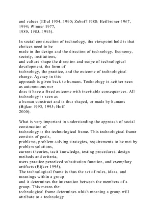 and values (Ellul 1954, 1990; Zuboff 1988; Heilbroner 1967,
1994; Winner 1977,
1980, 1983, 1993).
In social construction of technology, the viewpoint held is that
choices need to be
made in the design and the direction of technology. Economy,
society, institutions,
and culture shape the direction and scope of technological
development, the form of
technology, the practice, and the outcome of technological
change. Agency in this
approach is given back to humans. Technology is neither seen
as autonomous nor
does it have a fixed outcome with inevitable consequences. All
technology is seen as
a human construct and is thus shaped, or made by humans
(Bijker 1993, 1995; Hoff
2000).
What is very important in understanding the approach of social
construction of
technology is the technological frame. This technological frame
consists of goals,
problems, problem-solving strategies, requirements to be met by
problem solutions,
current theories, tacit knowledge, testing procedures, design
methods and criteria,
users practice perceived substitution function, and exemplary
artifacts (Bijker 1995).
The technological frame is thus the set of rules, ideas, and
meanings within a group
and it determines the interaction between the members of a
group. This means the
technological frame determines which meaning a group will
attribute to a technology
 