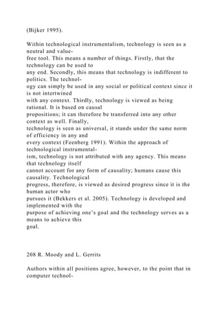(Bijker 1995).
Within technological instrumentalism, technology is seen as a
neutral and value-
free tool. This means a number of things. Firstly, that the
technology can be used to
any end. Secondly, this means that technology is indifferent to
politics. The technol-
ogy can simply be used in any social or political context since it
is not intertwined
with any context. Thirdly, technology is viewed as being
rational. It is based on causal
propositions; it can therefore be transferred into any other
context as well. Finally,
technology is seen as universal, it stands under the same norm
of efficiency in any and
every context (Feenberg 1991). Within the approach of
technological instrumental-
ism, technology is not attributed with any agency. This means
that technology itself
cannot account for any form of causality; humans cause this
causality. Technological
progress, therefore, is viewed as desired progress since it is the
human actor who
pursues it (Bekkers et al. 2005). Technology is developed and
implemented with the
purpose of achieving one’s goal and the technology serves as a
means to achieve this
goal.
208 R. Moody and L. Gerrits
Authors within all positions agree, however, to the point that in
computer technol-
 