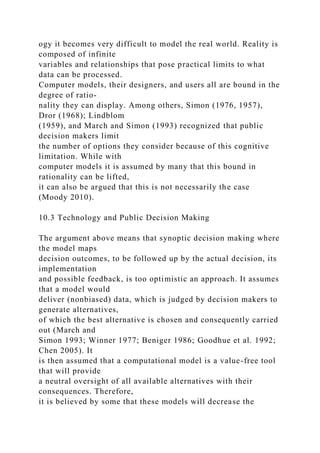 ogy it becomes very difficult to model the real world. Reality is
composed of infinite
variables and relationships that pose practical limits to what
data can be processed.
Computer models, their designers, and users all are bound in the
degree of ratio-
nality they can display. Among others, Simon (1976, 1957),
Dror (1968); Lindblom
(1959), and March and Simon (1993) recognized that public
decision makers limit
the number of options they consider because of this cognitive
limitation. While with
computer models it is assumed by many that this bound in
rationality can be lifted,
it can also be argued that this is not necessarily the case
(Moody 2010).
10.3 Technology and Public Decision Making
The argument above means that synoptic decision making where
the model maps
decision outcomes, to be followed up by the actual decision, its
implementation
and possible feedback, is too optimistic an approach. It assumes
that a model would
deliver (nonbiased) data, which is judged by decision makers to
generate alternatives,
of which the best alternative is chosen and consequently carried
out (March and
Simon 1993; Winner 1977; Beniger 1986; Goodhue et al. 1992;
Chen 2005). It
is then assumed that a computational model is a value-free tool
that will provide
a neutral oversight of all available alternatives with their
consequences. Therefore,
it is believed by some that these models will decrease the
 