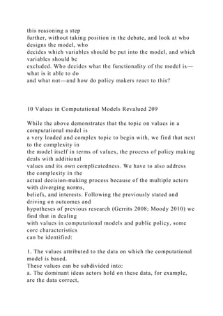 this reasoning a step
further, without taking position in the debate, and look at who
designs the model, who
decides which variables should be put into the model, and which
variables should be
excluded. Who decides what the functionality of the model is—
what is it able to do
and what not—and how do policy makers react to this?
10 Values in Computational Models Revalued 209
While the above demonstrates that the topic on values in a
computational model is
a very loaded and complex topic to begin with, we find that next
to the complexity in
the model itself in terms of values, the process of policy making
deals with additional
values and its own complicatedness. We have to also address
the complexity in the
actual decision-making process because of the multiple actors
with diverging norms,
beliefs, and interests. Following the previously stated and
driving on outcomes and
hypotheses of previous research (Gerrits 2008; Moody 2010) we
find that in dealing
with values in computational models and public policy, some
core characteristics
can be identified:
1. The values attributed to the data on which the computational
model is based.
These values can be subdivided into:
a. The dominant ideas actors hold on these data, for example,
are the data correct,
 