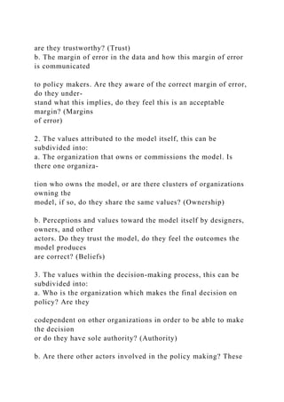 are they trustworthy? (Trust)
b. The margin of error in the data and how this margin of error
is communicated
to policy makers. Are they aware of the correct margin of error,
do they under-
stand what this implies, do they feel this is an acceptable
margin? (Margins
of error)
2. The values attributed to the model itself, this can be
subdivided into:
a. The organization that owns or commissions the model. Is
there one organiza-
tion who owns the model, or are there clusters of organizations
owning the
model, if so, do they share the same values? (Ownership)
b. Perceptions and values toward the model itself by designers,
owners, and other
actors. Do they trust the model, do they feel the outcomes the
model produces
are correct? (Beliefs)
3. The values within the decision-making process, this can be
subdivided into:
a. Who is the organization which makes the final decision on
policy? Are they
codependent on other organizations in order to be able to make
the decision
or do they have sole authority? (Authority)
b. Are there other actors involved in the policy making? These
 